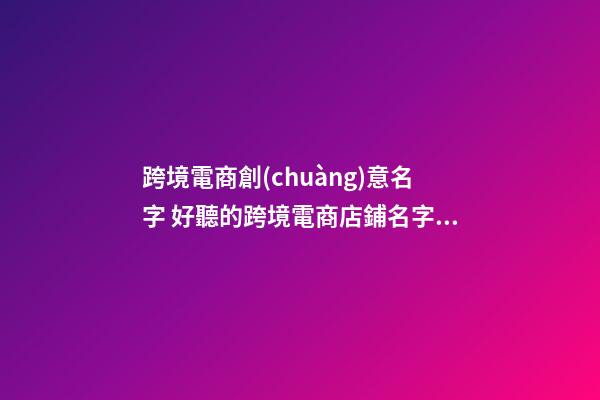 跨境電商創(chuàng)意名字 好聽的跨境電商店鋪名字大全